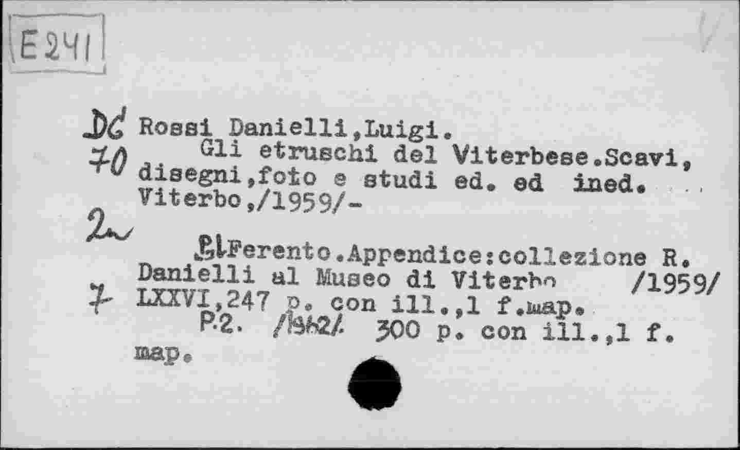 ﻿\Е2ЧІ
JXÏ io
Rosai Danielli,Luigi.
Gli etruschi del Viterbese.Scavi, disegni,foto e studi ed. ed ined. Viterbo,/1959/-
J^Ferento.Appendicejcollezione R.
Daniellі al Museo di Viterbn /1959/ mv1»247 P. con ill.,1 f.iuap«,
P-2.	да p. con ill.,1 f.
map.